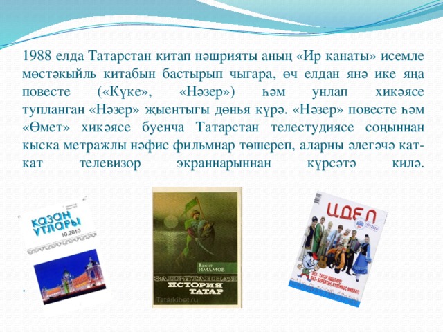 1988 елда Татарстан китап нәшрияты аның «Ир канаты» исемле мөстәкыйль китабын бастырып чыгара, өч елдан янә ике яңа повесте («Күке», «Нәзер») һәм унлап хикәясе тупланган «Нәзер» җыентыгы дөнья күрә. «Нәзер» повесте һәм «Өмет» хикәясе буенча Татарстан телестудиясе соңыннан кыска метражлы нәфис фильмнар төшереп, аларны әлегәчә кат-кат телевизор экраннарыннан күрсәтә килә.        .