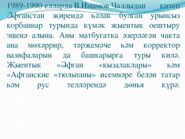 1989-1990 елларда В.Имамов Чаллыдан китеп Әфганстан җирендә һәлак булган урынсыз корбаннар турында күмәк җыентык оештыру эшенә алына. Аны матбугатка әзерләгән чакта аңа мөхәррир, тәрҗемәче һәм корректор вазифаларын да башкарырга туры килә. Җыентык «Әфган «кызалаклары» һәм «Афганские «тюльпаны» исемнәре белән татар һәм рус телләрендә дөнья күрә.    