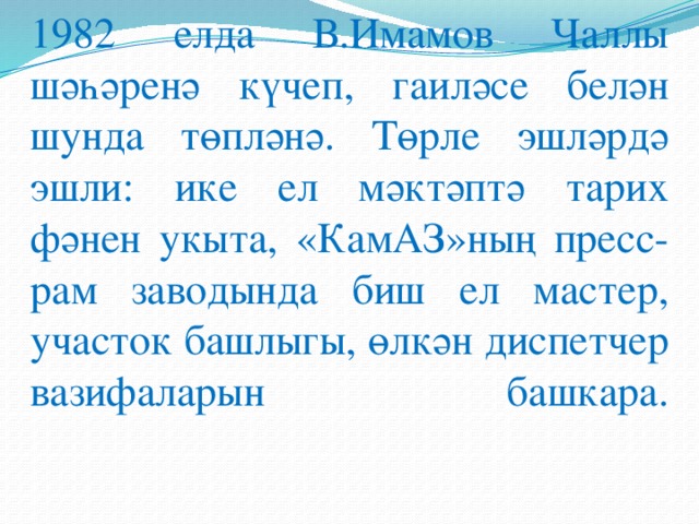 1982 елда В.Имамов Чаллы шәһәренә күчеп, гаиләсе белән шунда төпләнә. Төрле эшләрдә эшли: ике ел мәктәптә тарих фәнен укыта, «КамАЗ»ның пресс-рам заводында биш ел мастер, участок башлыгы, өлкән диспетчер вазифаларын башкара.