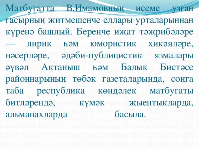 Матбугатта В.Имамовның исеме узган гасырның җитмешенче еллары урталарыннан күренә башлый. Беренче иҗат тәҗрибәләре — лирик һәм юмористик хикәяләре, нәсерләре, әдәби-публицистик язмалары әүвәл Актаныш һәм Балык Бистәсе районнарының төбәк газеталарында, соңга таба республика көндәлек матбугаты битләрендә, күмәк җыентыкларда, альманахларда басыла.