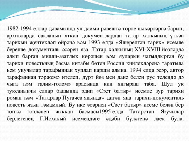 1982-1994 еллар дәвамында ул даими рәвештә төрле шәһәрләргә барып, архивларда сакланып яткан документлардан татар халкының үткән тарихын җентекләп өйрәнә һәм 1993 елда «Яшерелгән тарих» исемле беренче документаль әсәрен яза. Татар халкының ХVI-ХVIII йөзләрдә алып барган милли-азатлык көрәшен һәм яуларын чагылдырган бу тарихи повестьның басма китабы бөтен Россия киңлекләренә таратыла һәм укучылар тарафыннан хуплап каршы алына. 1994 елда әсәр, автор тарафыннан тәрҗемә ителеп, дүрт йөз мең данә белән рус телендә дә чыга һәм галим-голәмә арасында киң яңгыраш таба. Шул ук туксанынчы еллар башында әдип «Сәет батыр» исемле зур тарихи роман һәм «Татарлар Пугачев явында» дигән яңа тарихи-документаль повесть язып тәмамлый. Бу ике әсәрнең «Сәет батыр» исеме белән бер төпкә төпләнеп чыккан басмасы1995 елда Татарстан Язучылар берлегенең Г.Исхакый исемендәге әдәби бүләгенә лаек була.