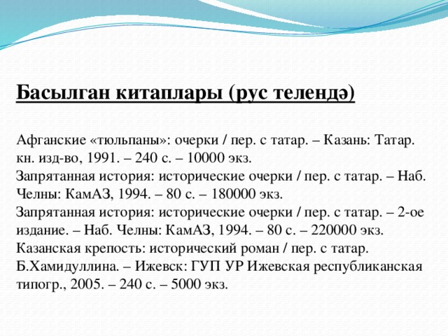 Басылган китаплары (рус телендә)   Афганские «тюльпаны»: очерки / пер. с татар. – Казань: Татар. кн. изд-во, 1991. – 240 с. – 10000 экз.  Запрятанная история: исторические очерки / пер. с татар. – Наб. Челны: КамАЗ, 1994. – 80 с. – 180000 экз.  Запрятанная история: исторические очерки / пер. с татар. – 2-ое издание. – Наб. Челны: КамАЗ, 1994. – 80 с. – 220000 экз.  Казанская крепость: исторический роман / пер. с татар. Б.Хамидуллина. – Ижевск: ГУП УР Ижевская республиканская типогр., 2005. – 240 с. – 5000 экз.