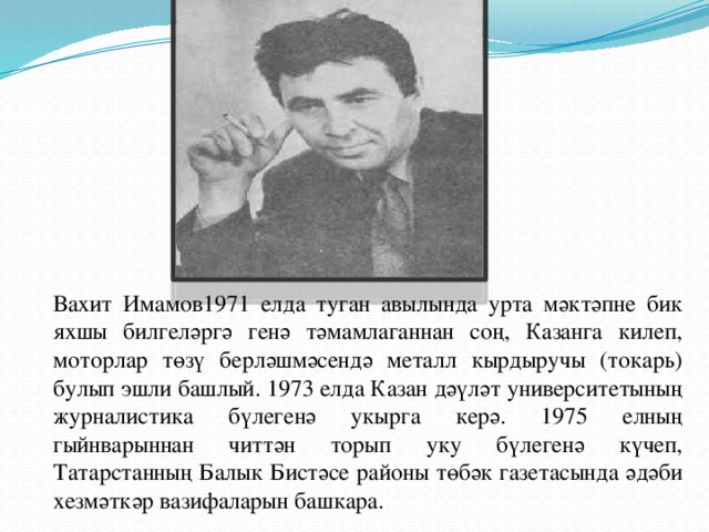 Вахит Имамов1971 елда туган авылында урта мәктәпне бик яхшы билгеләргә генә тәмамлаганнан соң, Казанга килеп, моторлар төзү берләшмәсендә металл кырдыручы (токарь) булып эшли башлый. 1973 елда Казан дәүләт университетының журналистика бүлегенә укырга керә. 1975 елның гыйнварыннан читтән торып уку бүлегенә күчеп, Татарстанның Балык Бистәсе районы төбәк газетасында әдәби хезмәткәр вазифаларын башкара.