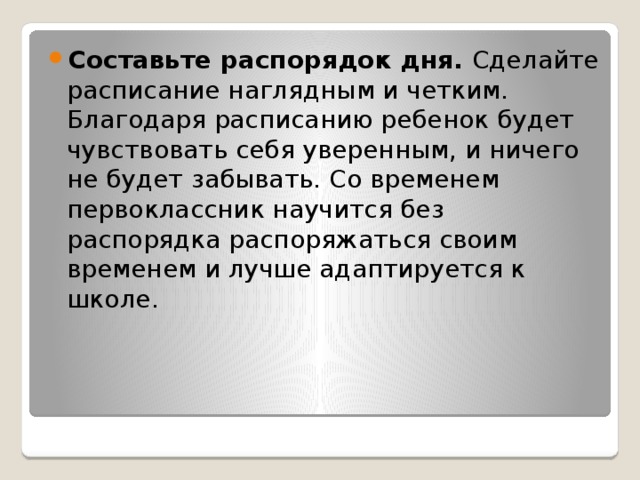 Составьте распорядок дня. Сделайте расписание наглядным и четким. Благодаря расписанию ребенок будет чувствовать себя уверенным, и ничего не будет забывать. Со временем первоклассник научится без распорядка распоряжаться своим временем и лучше адаптируется к школе.