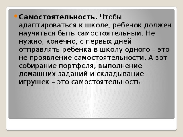 Самостоятельность. Чтобы адаптироваться к школе, ребенок должен научиться быть самостоятельным. Не нужно, конечно, с первых дней отправлять ребенка в школу одного – это не проявление самостоятельности. А вот собирание портфеля, выполнение домашних заданий и складывание игрушек – это самостоятельность.