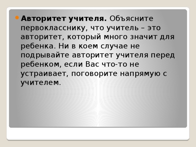 Авторитет учителя. Объясните первокласснику, что учитель – это авторитет, который много значит для ребенка. Ни в коем случае не подрывайте авторитет учителя перед ребенком, если Вас что-то не устраивает, поговорите напрямую с учителем.