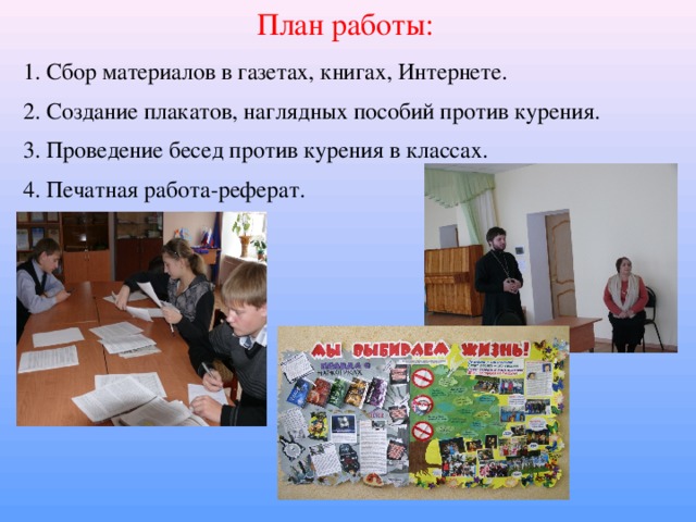 План работы: 1. Сбор материалов в газетах, книгах, Интернете. 2. Создание плакатов, наглядных пособий против курения. 3. Проведение бесед против курения в классах. 4. Печатная работа-реферат.