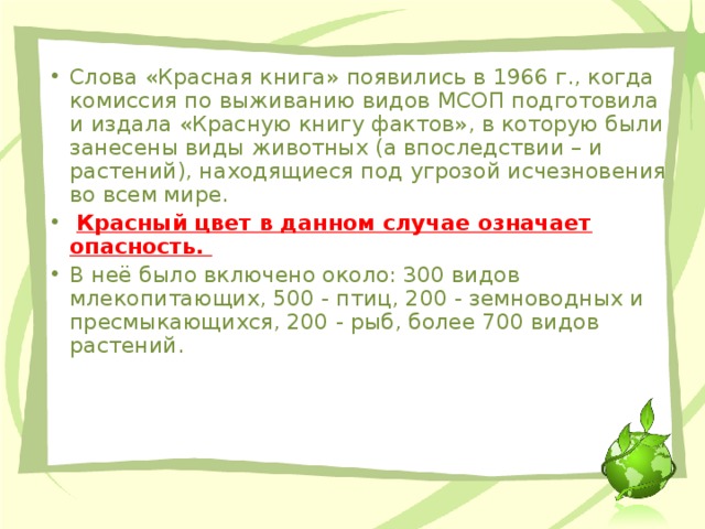 Слова «Красная книга» появились в 1966 г., когда комиссия по выживанию видов МСОП подготовила и издала «Красную книгу фактов», в которую были занесены виды животных (а впоследствии – и растений), находящиеся под угрозой исчезновения во всем мире.  Красный цвет в данном случае означает опасность.