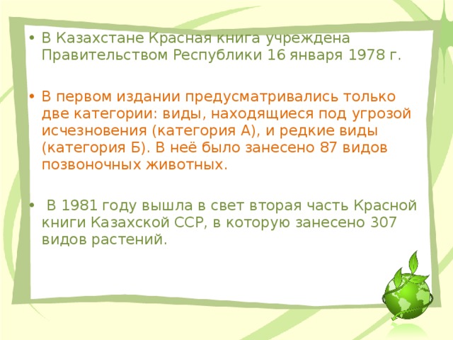 В Казахстане Красная книга учреждена Правительством Республики 16 января 1978 г. В первом издании предусматривались только две категории: виды, находящиеся под угрозой исчезновения (категория А), и редкие виды (категория Б). В неё было занесено 87 видов позвоночных животных.  В 1981 году вышла в свет вторая часть Красной книги Казахской ССР, в которую занесено 307 видов растений.