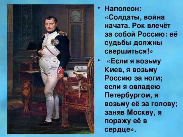 Наполеон: «Солдаты, война начата. Рок влечёт за собой Россию: её судьбы должны свершиться!»  «Если я возьму Киев, я возьму Россию за ноги; если я овладею Петербургом, я возьму её за голову; заняв Москву, я поражу её в сердце».