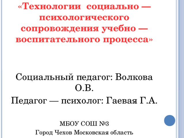 «Технологии социально — психологического сопровождения учебно — воспитательного процесса»   Социальный педагог: Волкова О.В. Педагог — психолог: Гаевая Г.А.  МБОУ СОШ №3 Город Чехов Московская область