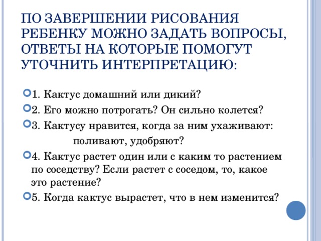 ПО ЗАВЕРШЕНИИ РИСОВАНИЯ РЕБЕНКУ МОЖНО ЗАДАТЬ ВОПРОСЫ, ОТВЕТЫ НА КОТОРЫЕ ПОМОГУТ УТОЧНИТЬ ИНТЕРПРЕТАЦИЮ:   1. Кактус домашний или дикий? 2. Его можно потрогать? Он сильно колется? 3. Кактусу нравится, когда за ним ухаживают:  поливают, удобряют? 4. Кактус растет один или с каким то растением по соседству? Если растет с соседом, то, какое это растение? 5. Когда кактус вырастет, что в нем изменится?