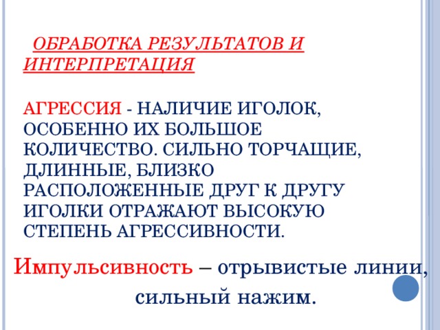 ОБРАБОТКА РЕЗУЛЬТАТОВ И ИНТЕРПРЕТАЦИЯ   АГРЕССИЯ - НАЛИЧИЕ ИГОЛОК, ОСОБЕННО ИХ БОЛЬШОЕ КОЛИЧЕСТВО. СИЛЬНО ТОРЧАЩИЕ, ДЛИННЫЕ, БЛИЗКО РАСПОЛОЖЕННЫЕ ДРУГ К ДРУГУ ИГОЛКИ ОТРАЖАЮТ ВЫСОКУЮ СТЕПЕНЬ АГРЕССИВНОСТИ.   Импульсивность – отрывистые линии,  сильный нажим.