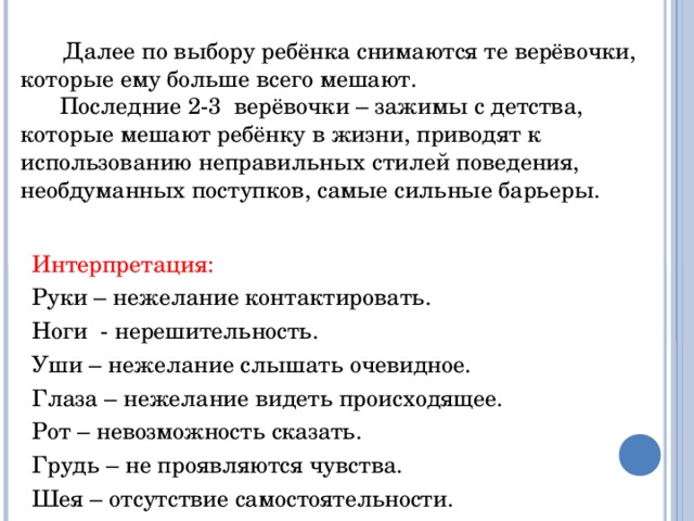 Далее по выбору ребёнка снимаются те верёвочки, которые ему больше всего мешают.  Последние 2-3 верёвочки – зажимы с детства, которые мешают ребёнку в жизни, приводят к использованию неправильных стилей поведения, необдуманных поступков, самые сильные барьеры. Интерпретация: Руки – нежелание контактировать. Ноги - нерешительность. Уши – нежелание слышать очевидное. Глаза – нежелание видеть происходящее. Рот – невозможность сказать. Грудь – не проявляются чувства. Шея – отсутствие самостоятельности.