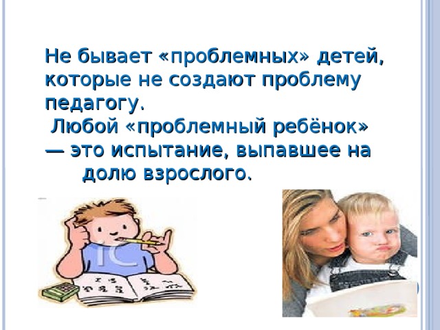 Не бывает «проблемных» детей, которые не создают проблему педагогу.  Любой «проблемный ребёнок» — это испытание, выпавшее на  долю взрослого.