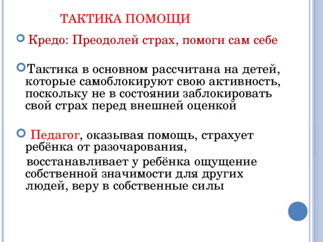 ТАКТИКА ПОМОЩИ  Кредо: Преодолей страх, помоги сам себе Тактика в основном рассчитана на детей, которые самоблокируют свою активность, поскольку не в состоянии заблокировать свой страх перед внешней оценкой  Педагог , оказывая помощь, страхует ребёнка от разочарования,  восстанавливает у ребёнка ощущение собственной значимости для других людей, веру в собственные силы