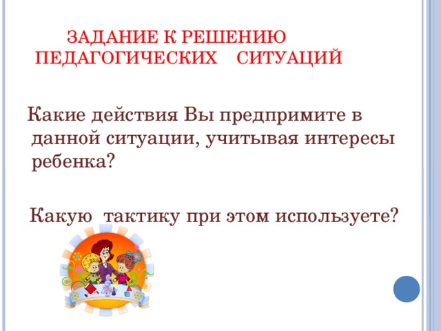 ЗАДАНИЕ К РЕШЕНИЮ  ПЕДАГОГИЧЕСКИХ СИТУАЦИЙ     Какие действия Вы предпримите в данной ситуации, учитывая интересы ребенка?  Какую тактику при этом используете?