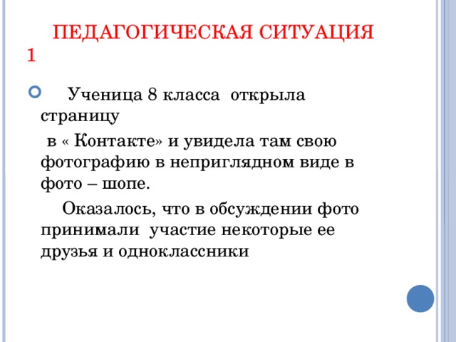 ПЕДАГОГИЧЕСКАЯ СИТУАЦИЯ 1  Ученица 8 класса открыла страницу  в « Контакте» и увидела там свою фотографию в неприглядном виде в фото – шопе.  Оказалось, что в обсуждении фото принимали участие некоторые ее друзья и одноклассники