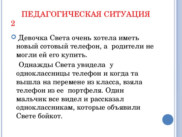 ПЕДАГОГИЧЕСКАЯ СИТУАЦИЯ 2  Девочка Света очень хотела иметь новый сотовый телефон, а родители не могли ей его купить.  Однажды Света увидела у одноклассницы телефон и когда та вышла на перемене из класса, взяла телефон из ее портфеля. Один мальчик все видел и рассказал одноклассникам, которые объявили Свете бойкот.