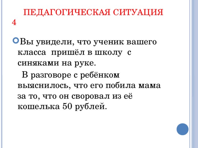 ПЕДАГОГИЧЕСКАЯ СИТУАЦИЯ 4 Вы увидели, что ученик вашего класса пришёл в школу с синяками на руке.  В разговоре с ребёнком выяснилось, что его побила мама за то, что он своровал из её кошелька 50 рублей.