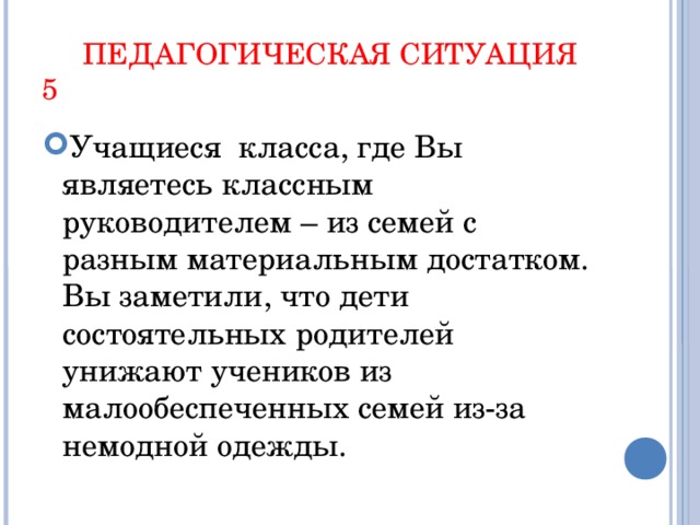 ПЕДАГОГИЧЕСКАЯ СИТУАЦИЯ 5 Учащиеся класса, где Вы являетесь классным руководителем – из семей с разным материальным достатком. Вы заметили, что дети состоятельных родителей унижают учеников из малообеспеченных семей из-за немодной одежды.