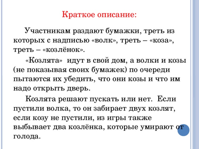 Краткое описание:  Участникам раздают бумажки, треть из которых с надписью «волк», треть – «коза», треть – «козлёнок».  «Козлята» идут в свой дом, а волки и козы (не показывая своих бумажек) по очереди пытаются их убедить, что они козы и что им надо открыть дверь.  Козлята решают пускать или нет. Если пустили волка, то он забирает двух козлят, если козу не пустили, из игры также выбывает два козлёнка, которые умирают от голода.