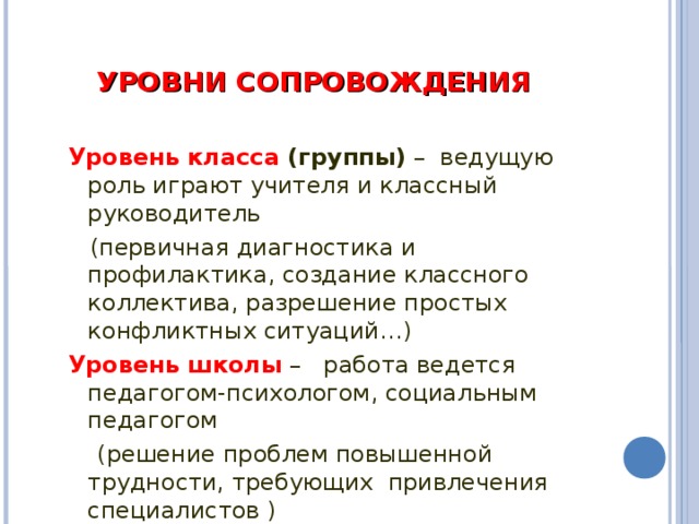 УРОВНИ СОПРОВОЖДЕНИЯ  Уровень класса (группы) – ведущую роль играют учителя и классный руководитель  (первичная диагностика и профилактика, создание классного коллектива, разрешение простых конфликтных ситуаций…) Уровень школы  – работа ведется педагогом-психологом, социальным педагогом  (решение проблем повышенной трудности, требующих привлечения специалистов )