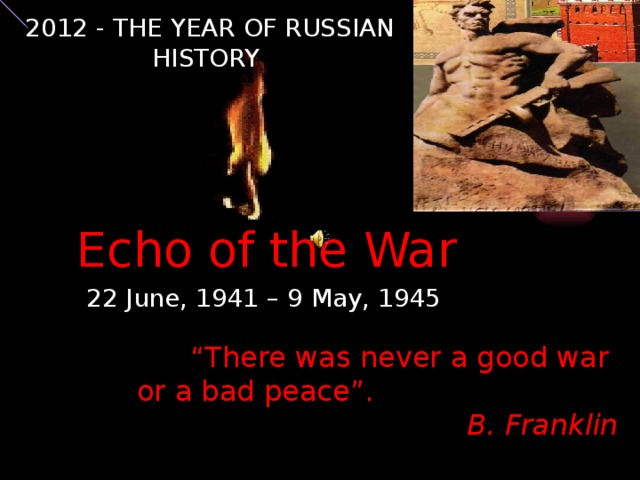 2012 - THE YEAR OF RUSSIAN HISTORY Echo of the War 22 June, 1941 – 9 May, 1945 “ There was never a good war or a bad peace”. B. Franklin