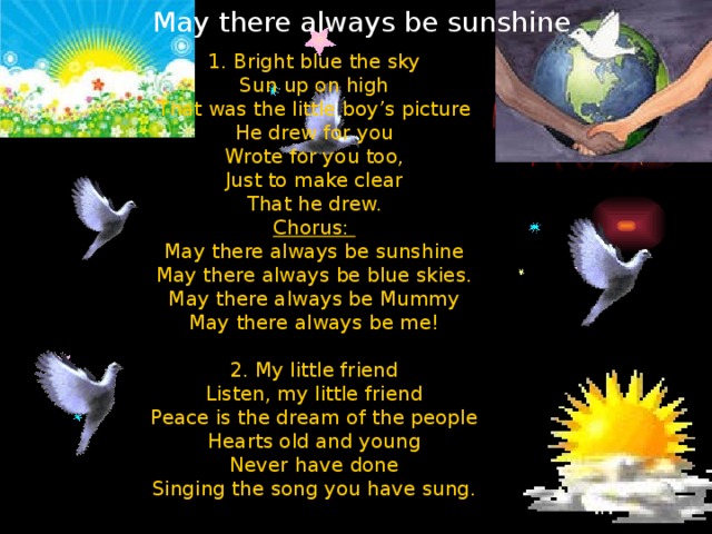 May there always be sunshine 1. Bright blue the sky  Sun up on high  That was the little boy’s picture  He drew for you  Wrote for you too,  Just to make clear  That he drew. Chorus: May there always be sunshine  May there always be blue skies.  May there always be Mummy  May there always be me! 2. My little friend  Listen, my little friend  Peace is the dream of the people  Hearts old and young  Never have done  Singing the song you have sung.
