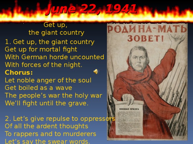 June 22, 1941 Get up, the giant country 1. Get up, the giant country  Get up for mortal fight  With German horde uncounted  With forces of the night. Chorus: Let noble anger of the soul  Get boiled as a wave  The people’s war the holy war  We’ll fight until the grave. 2. Let’s give repulse to oppressors  Of all the ardent thoughts  To rappers and to murderers  Let’s say the swear words.