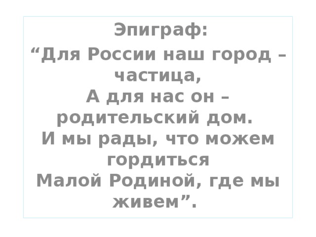 Эпиграф: “ Для России наш город – частица,  А для нас он – родительский дом.  И мы рады, что можем гордиться  Малой Родиной, где мы живем”.