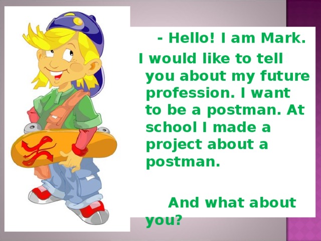 - Hello! I am Mark.  I would like to tell you about my future profession. I want to be a postman. At school I made a project about a postman.   And what about you?