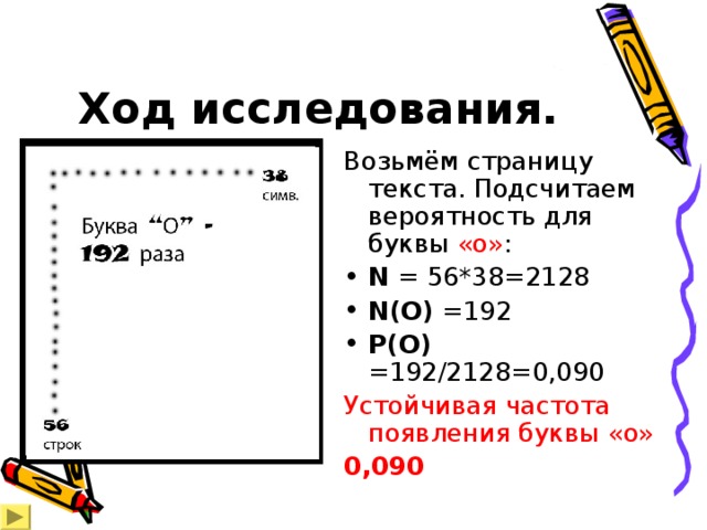 Ход исследования. Возьмём страницу текста. Подсчитаем вероятность для буквы «о» : N  =  56*38=2128 N(O)  =19 2 P(O)  =19 2 /2128=0,090 Устойчивая частота появления буквы «о» 0,090