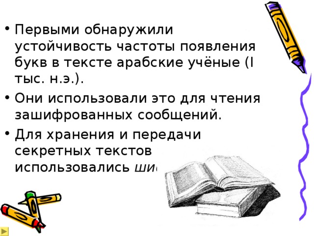 Первыми обнаружили устойчивость частоты появления букв в тексте арабские учёные ( I тыс. н.э.). Они использовали это для чтения зашифрованных сообщений. Для хранения и передачи секретных текстов использовались шифры замены.