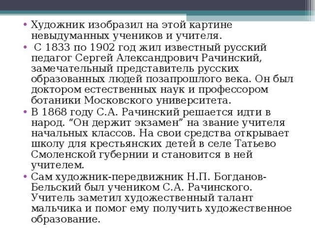 Художник изобразил на этой картине невыдуманных учеников и учителя.  С 1833 по 1902 год жил известный русский педагог Сергей Александрович Рачинский, замечательный представитель русских образованных людей позапрошлого века. Он был доктором естественных наук и профессором ботаники Московского университета. В 1868 году С.А. Рачинский решается идти в народ. “Он держит экзамен” на звание учителя начальных классов. На свои средства открывает школу для крестьянских детей в селе Татьево Смоленской губернии и становится в ней учителем. Сам художник-передвижник Н.П. Богданов-Бельский был учеником С.А. Рачинского. Учитель заметил художественный талант мальчика и помог ему получить художественное образование.