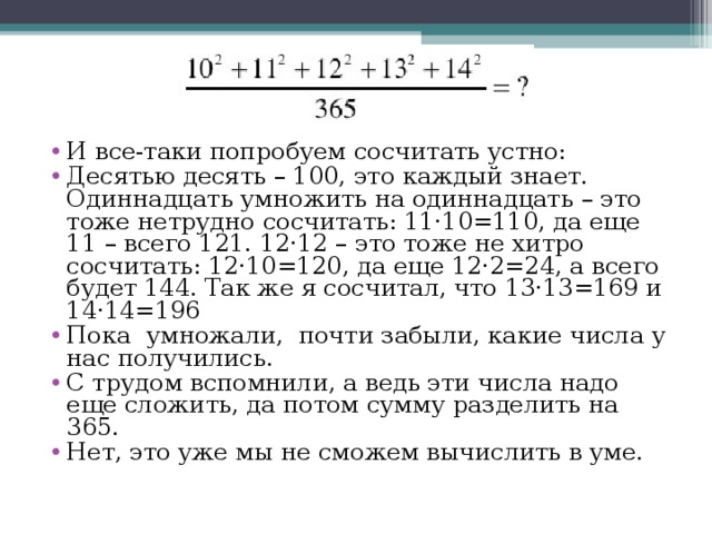 И все-таки попробуем сосчитать устно: Десятью десять – 100, это каждый знает. Одиннадцать умножить на одиннадцать – это тоже нетрудно сосчитать: 11·10=110, да еще 11 – всего 121. 12·12 – это тоже не хитро сосчитать: 12·10=120, да еще 12·2=24, а всего будет 144. Так же я сосчитал, что 13·13=169 и 14·14=196 Пока умножали, почти забыли, какие числа у нас получились. С трудом вспомнили, а ведь эти числа надо еще сложить, да потом сумму разделить на 365. Нет, это уже мы не сможем вычислить в уме.