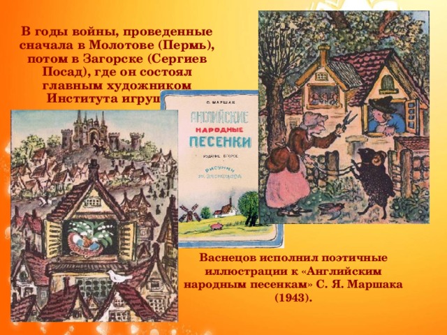 В годы войны, проведенные сначала в Молотове (Пермь), потом в Загорске (Сергиев Посад), где он состоял главным художником Института игрушки . Васнецов исполнил поэтичные иллюстрации к «Английским народным песенкам» С. Я. Маршака (1943).