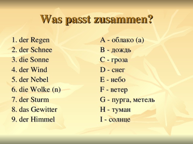 Was passt zusammen? 1. der Regen 2. der Schnee 3. die Sonne 4. der Wind 5. der Nebel 6. die Wolke ( n ) 7. der Sturm  8. das Gewitter 9. der Himmel A - облако  (а) B - дождь C - гроза D - снег E - небо F - ветер G - пурга, метель H - туман I - солнце