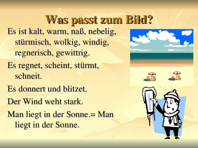 Was passt zum Bild? Es ist kalt, warm, naß, nebelig, stürmisch, wolkig, windig, regnerisch, gewittrig. Es regnet, scheint, stürmt, schneit. Es donnert und blitzet. Der Wind weht stark. Man liegt in der Sonne.= Man liegt in der Sonne.