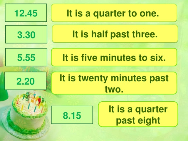 12.45 It is a quarter to one. It is half past three. 3.30 5.55 It is five minutes to six. It is twenty minutes past two. 2.20 It is a quarter past eight 8.15