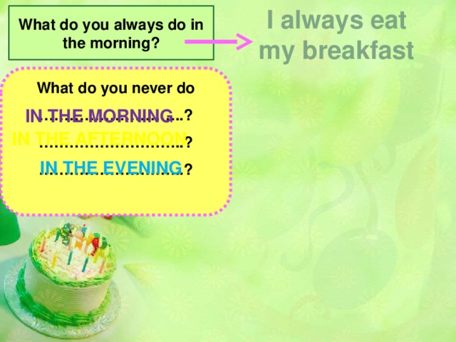 I always eat my breakfast What do you always do in the morning? What do you never do ………………………..? ……………………… ..? ……………………… ..? What do you sometimes do in the…………………? …………………………… .? …………………………… ? In the morning morning In the afternoon afternoon evening In the evening