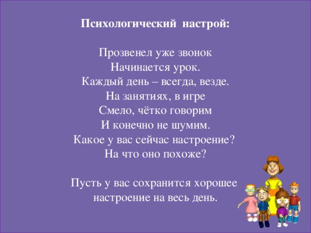 Психологический настрой:  Прозвенел уже звонок Начинается урок. Каждый день – всегда, везде. На занятиях, в игре Смело, чётко говорим И конечно не шумим. Какое у вас сейчас настроение? На что оно похоже? Пусть у вас сохранится хорошее настроение на весь день.