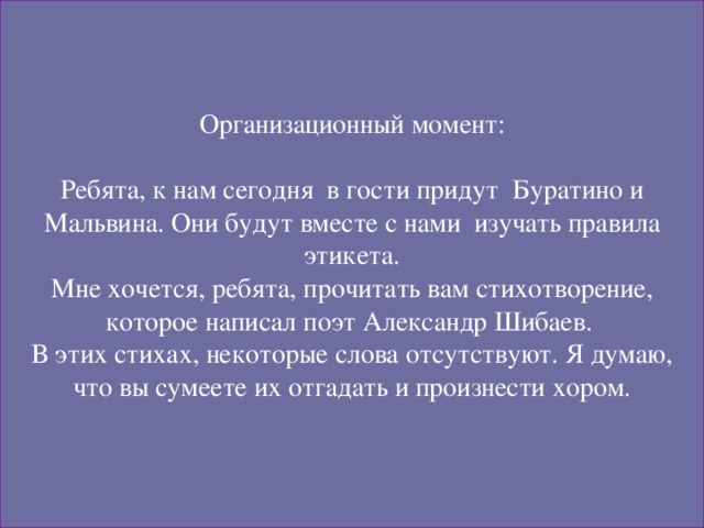 Организационный момент: Ребята, к нам сегодня в гости придут Буратино и Мальвина. Они будут вместе с нами изучать правила этикета. Мне хочется, ребята, прочитать вам стихотворение, которое написал поэт Александр Шибаев. В этих стихах, некоторые слова отсутствуют. Я думаю,  что вы сумеете их отгадать и произнести хором.