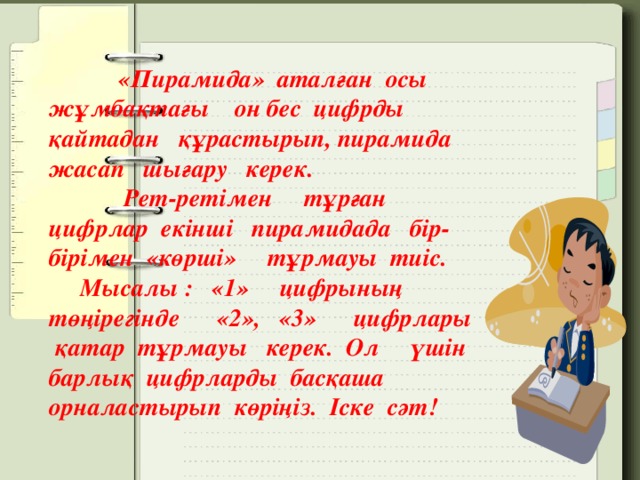 «Пирамида» аталған осы жұмбақтағы он бес цифрды қайтадан құрастырып, пирамида жасап шығару керек.  Рет-ретімен тұрған цифрлар екінші пирамидада бір-бірімен «көрші» тұрмауы тиіс.  Мысалы : «1» цифрының төңірегінде «2», «3» цифрлары қатар тұрмауы керек. Ол үшін барлық цифрларды басқаша орналастырып көріңіз. Іске сәт!