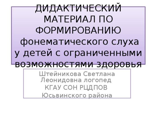 ДИДАКТИЧЕСКИЙ МАТЕРИАЛ ПО ФОРМИРОВАНИЮ  фонематического слуха у детей с ограниченными возможностями здоровья Штейникова Светлана Леонидовна логопед КГАУ СОН РЦДПОВ Юсьвинского района