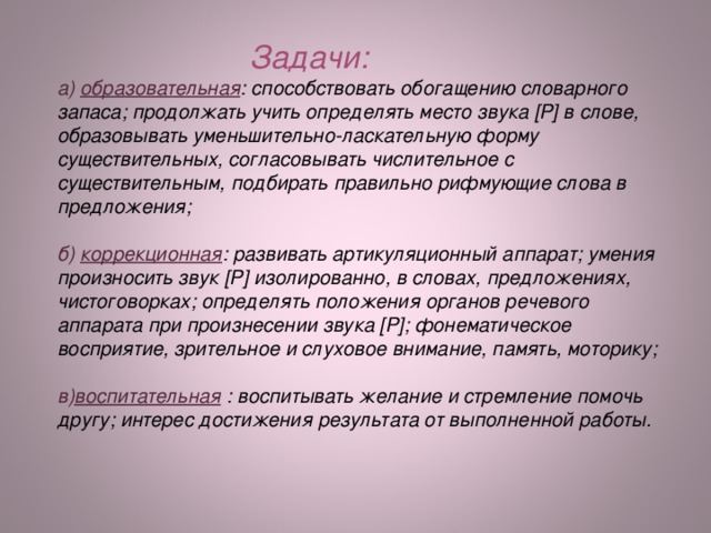 Задачи: а) образовательная : способствовать обогащению словарного запаса; продолжать учить определять место звука [P] в слове, образовывать уменьшительно-ласкательную форму существительных, согласовывать числительное с существительным, подбирать правильно рифмующие слова в предложения;  б) коррекционная : развивать артикуляционный аппарат; умения произносить звук [ Р ] изолированно, в словах, предложениях, чистоговорках; определять положения органов речевого аппарата при произнесении звука [ Р ] ; фонематическое восприятие, зрительное и слуховое внимание, память, моторику;  в) воспитательная : воспитывать желание и стремление помочь другу; интерес достижения результата от выполненной работы.