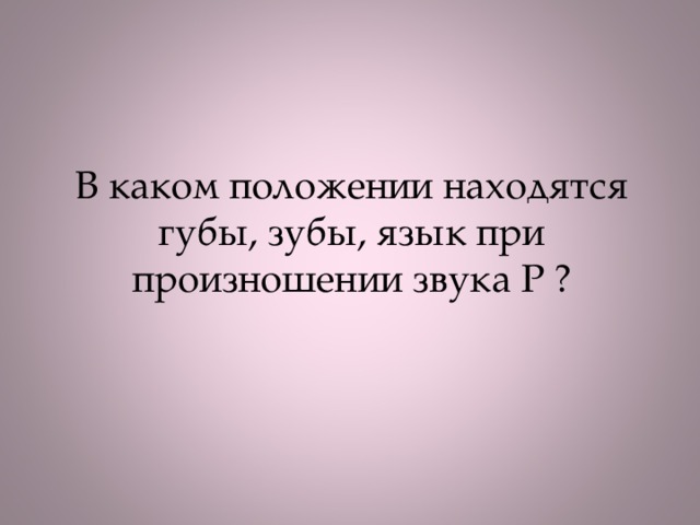 В каком положении находятся губы, зубы, язык при произношении звука Р ?