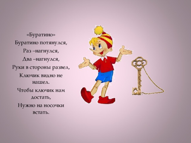 «Буратино» Буратино потянулся, Раз –нагнулся, Два –нагнулся, Руки в стороны развел, Ключик видно не нашел. Чтобы ключик нам достать, Нужно на носочки встать.