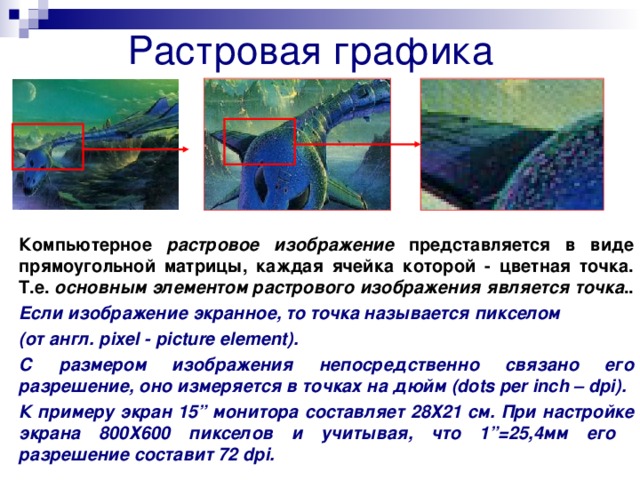 Растровая графика Компьютерное растровое изображение представляется в виде прямоугольной матрицы, каждая ячейка которой - цветная точка. Т.е. основным элементом растрового изображения является точка .. Если изображение экранное, то точка называется пикселом (от англ. pixel - picture element) . С размером изображения непосредственно связано его разрешение, оно измеряется в точках на дюйм (dots per inch – dpi) . К примеру экран 15 ” монитора составляет 28Х21 см. При настройке экрана 800Х600 пикселов и учитывая, что 1 ”= 25,4мм его разрешение составит 72 dpi .