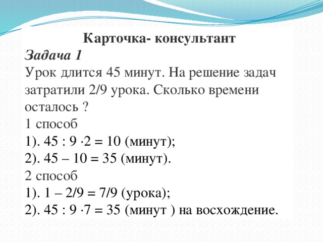 Карточка- консультант Задача 1 Урок длится 45 минут. На решение задач затратили 2/9 урока. Сколько времени осталось ? 1 способ 1). 45 : 9 ·2 = 10 (минут); 2). 45 – 10 = 35 (минут). 2 способ 1). 1 – 2/9 = 7/9 (урока); 2). 45 : 9 ·7 = 35 (минут ) на восхождение.